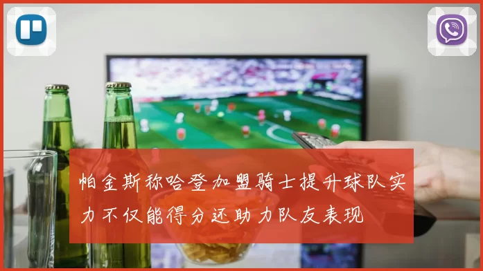 帕金斯称哈登加盟骑士提升球队实力不仅能得分还助力队友表现