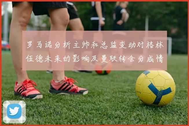 罗马诺分析主帅和总监变动对格林伍德未来的影响及曼联转会分成情况
