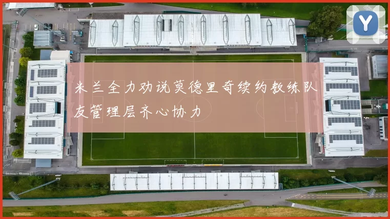 米兰全力劝说莫德里奇续约教练队友管理层齐心协力