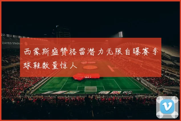 西蒙斯盛赞格雷潜力无限自曝赛季球鞋数量惊人