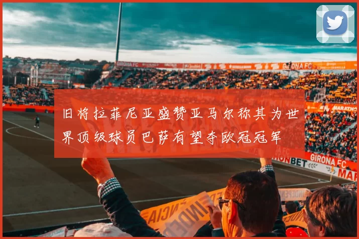 旧将拉菲尼亚盛赞亚马尔称其为世界顶级球员巴萨有望夺欧冠冠军