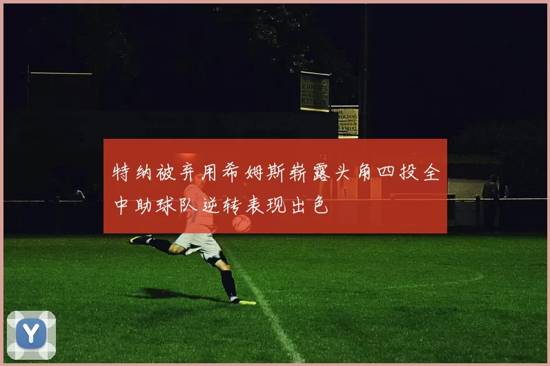 特纳被弃用希姆斯崭露头角四投全中助球队逆转表现出色