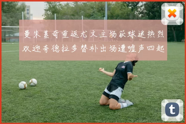 曼朱基奇重返尤文主场获球迷热烈欢迎夸德拉多替补出场遭嘘声四起