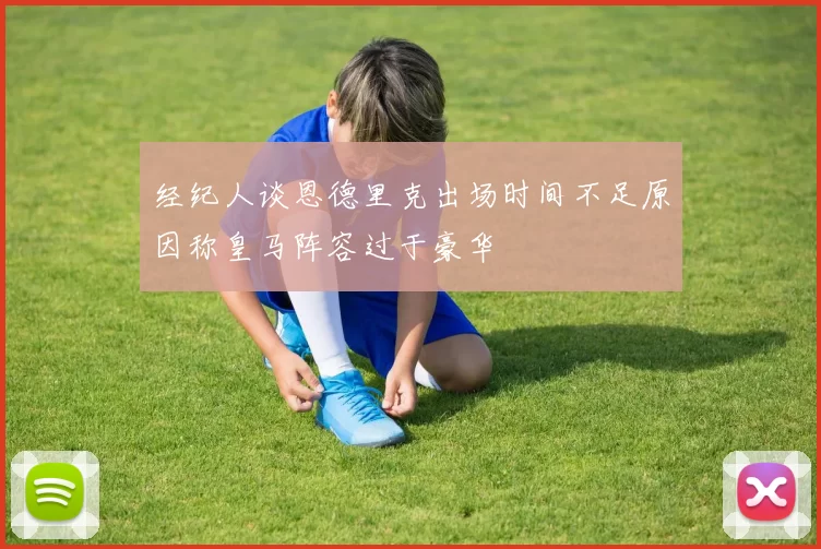 经纪人谈恩德里克出场时间不足原因称皇马阵容过于豪华