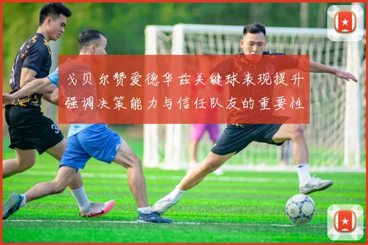 戈贝尔赞爱德华兹关键球表现提升强调决策能力与信任队友的重要性