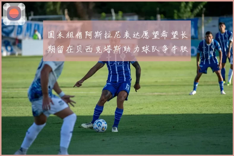国米租借阿斯拉尼表达愿望希望长期留在贝西克塔斯助力球队争夺联赛冠军