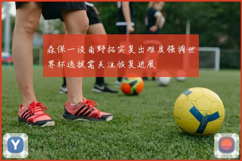 森保一谈南野拓实复出难度强调世界杯选拔需关注恢复进展