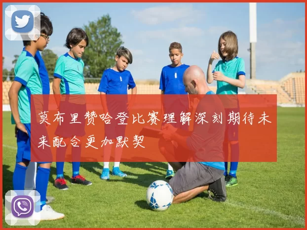 莫布里赞哈登比赛理解深刻期待未来配合更加默契