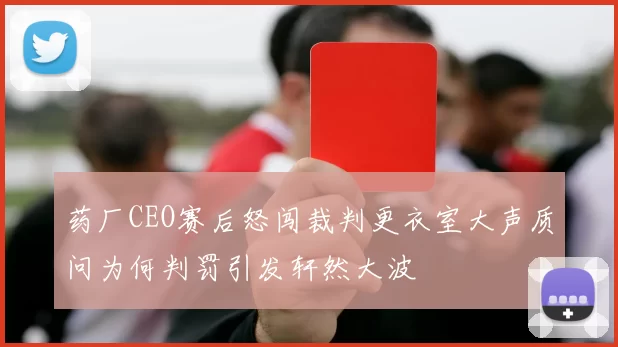 药厂CEO赛后怒闯裁判更衣室大声质问为何判罚引发轩然大波