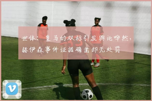 世体：皇马的双标引发舆论哗然，赫伊森事件证据确凿却无处罚