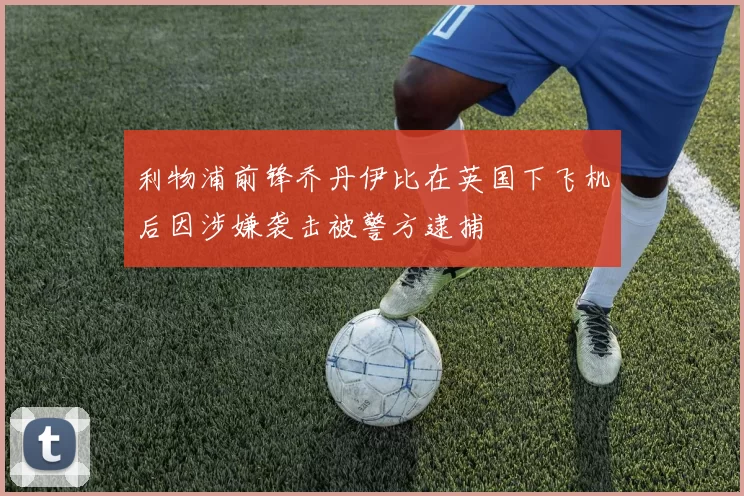 利物浦前锋乔丹伊比在英国下飞机后因涉嫌袭击被警方逮捕