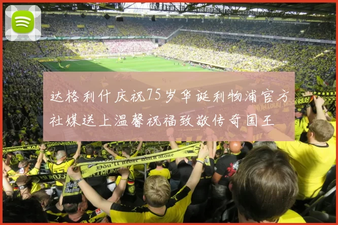 达格利什庆祝75岁华诞利物浦官方社媒送上温馨祝福致敬传奇国王