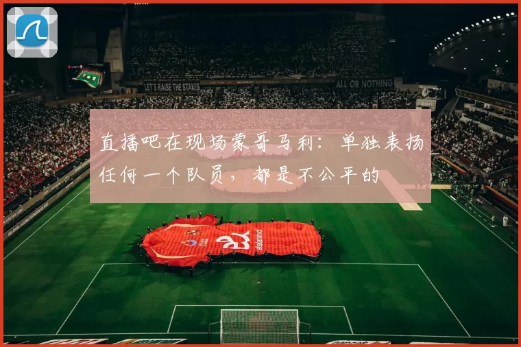 直播吧在现场蒙哥马利：单独表扬任何一个队员，都是不公平的