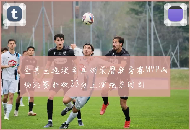 全票当选埃奇库姆荣膺新秀赛MVP两场比赛狂砍23分上演绝杀时刻