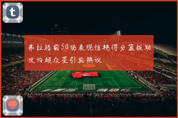 弗拉格前50场表现惊艳得分篮板助攻均超众星引发热议