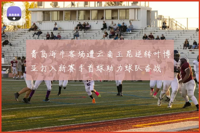 青岛海牛客场遭云南玉昆逆转叶博亚打入新赛季首球助力球队奋战