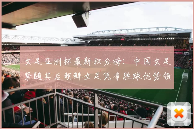女足亚洲杯最新积分榜：中国女足紧随其后朝鲜女足凭净胜球优势领跑