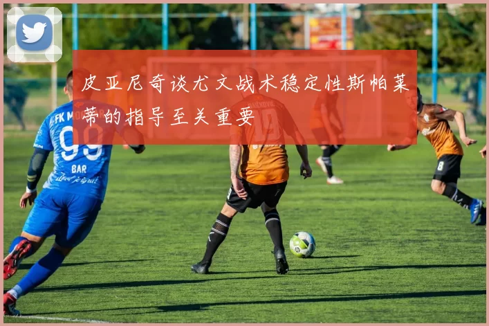 皮亚尼奇谈尤文战术稳定性斯帕莱蒂的指导至关重要