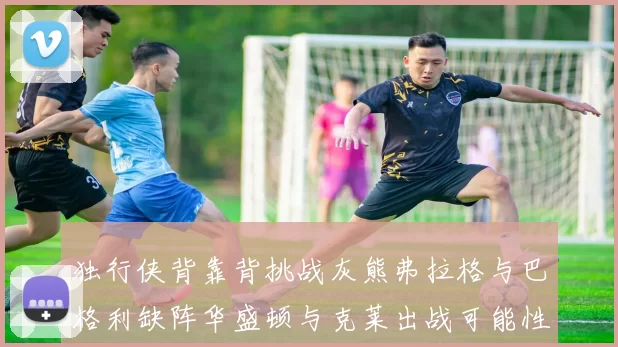 独行侠背靠背挑战灰熊弗拉格与巴格利缺阵华盛顿与克莱出战可能性微小